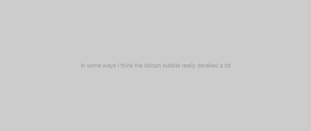 In some ways I think the bitcoin bubble really derailed a lot